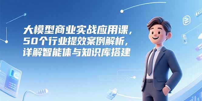 大模型商业实战应用课，50个行业提效案例解析，详解智能体与知识库搭建-yicbd