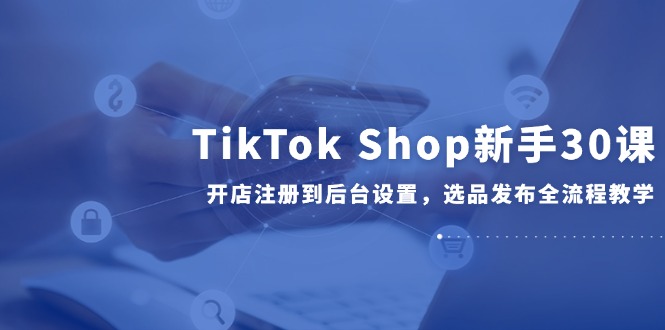 TikTok Shop新手30课，开店注册到后台设置，选品发布全流程教学-yicbd