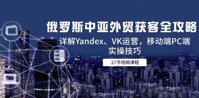 俄罗斯中亚外贸获客全攻略，详解Yandex、VK运营，移动端PC端实操技巧-yicbd