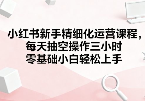 小红书新手精细化运营课程，每天抽空操作三小时，零基础小白轻松上手-yicbd